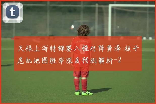天禄上海特锦赛八强对阵费泽 核子危机地图胜率深度预测解析