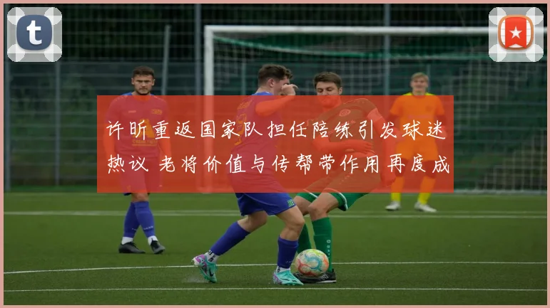 许昕重返国家队担任陪练引发球迷热议 老将价值与传帮带作用再度成为讨论焦点