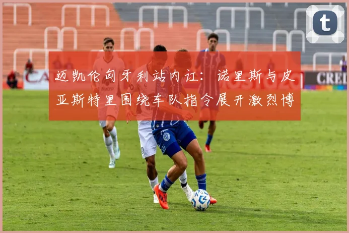 迈凯伦匈牙利站内讧:诺里斯与皮亚斯特里围绕车队指令展开激烈博弈