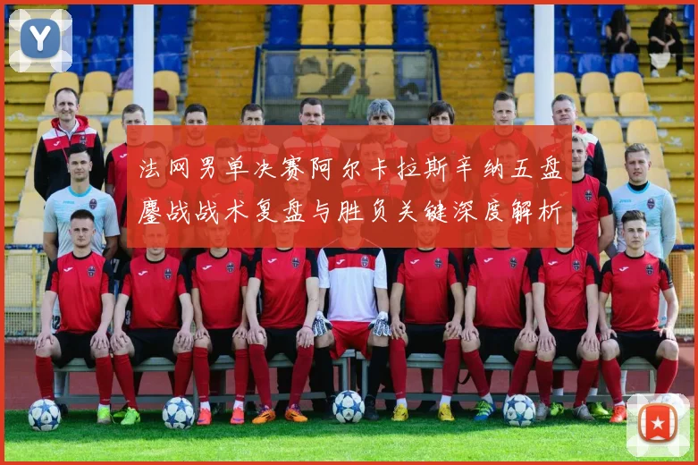 法网男单决赛阿尔卡拉斯辛纳五盘鏖战战术复盘与胜负关键深度解析
