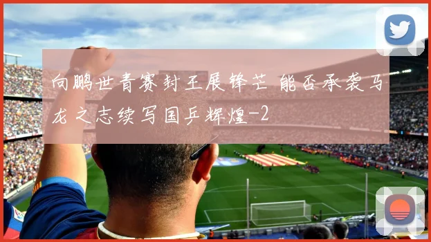 向鹏世青赛封王展锋芒 能否承袭马龙之志续写国乒辉煌