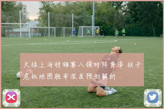 天禄上海特锦赛八强对阵费泽 核子危机地图胜率深度预测解析