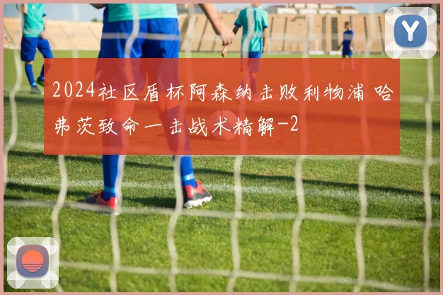 2024社区盾杯阿森纳击败利物浦 哈弗茨致命一击战术精解