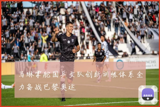 马琳掌舵国乒女队创新训练体系全力备战巴黎奥运