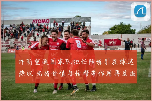 许昕重返国家队担任陪练引发球迷热议 老将价值与传帮带作用再度成为讨论焦点