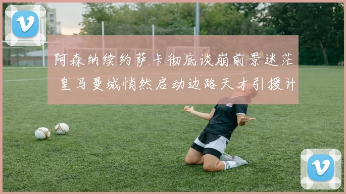 阿森纳续约萨卡彻底谈崩前景迷茫 皇马曼城悄然启动边路天才引援计划