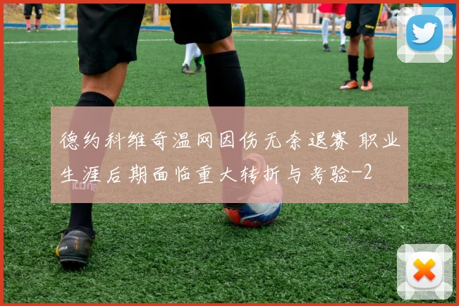 德约科维奇温网因伤无奈退赛 职业生涯后期面临重大转折与考验