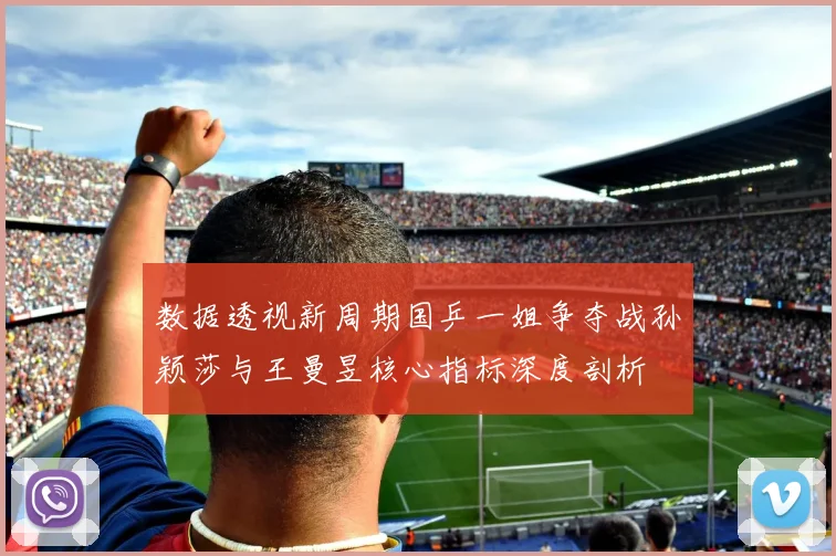 数据透视新周期国乒一姐争夺战孙颖莎与王曼昱核心指标深度剖析