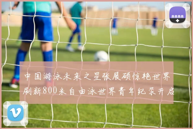 中国游泳未来之星张展硕惊艳世界刷新800米自由泳世界青年纪录开启新纪元
